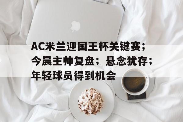 满冠体育- AC米兰迎国王杯关键赛；今晨主帅复盘；悬念犹存；年轻球员得到机会